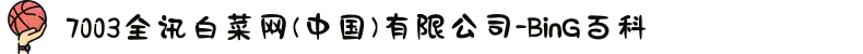7003全讯白菜网(中国)有限公司-BinG百科